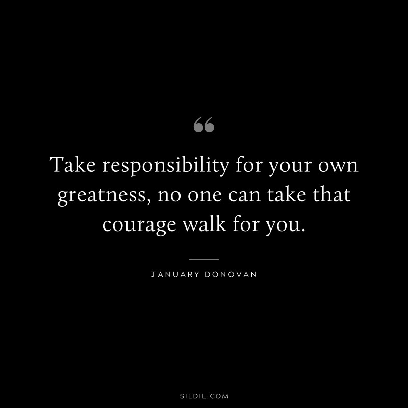 Take responsibility for your own greatness, no one can take that courage walk for you. ― January Donovan