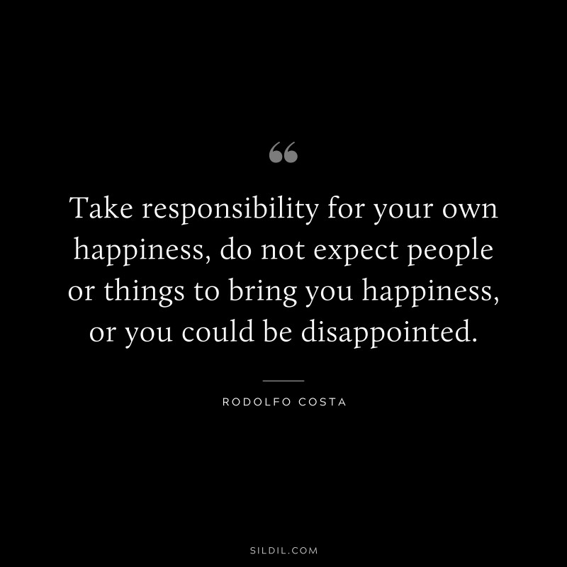 Take responsibility for your own happiness, do not expect people or things to bring you happiness, or you could be disappointed. ― Rodolfo Costa