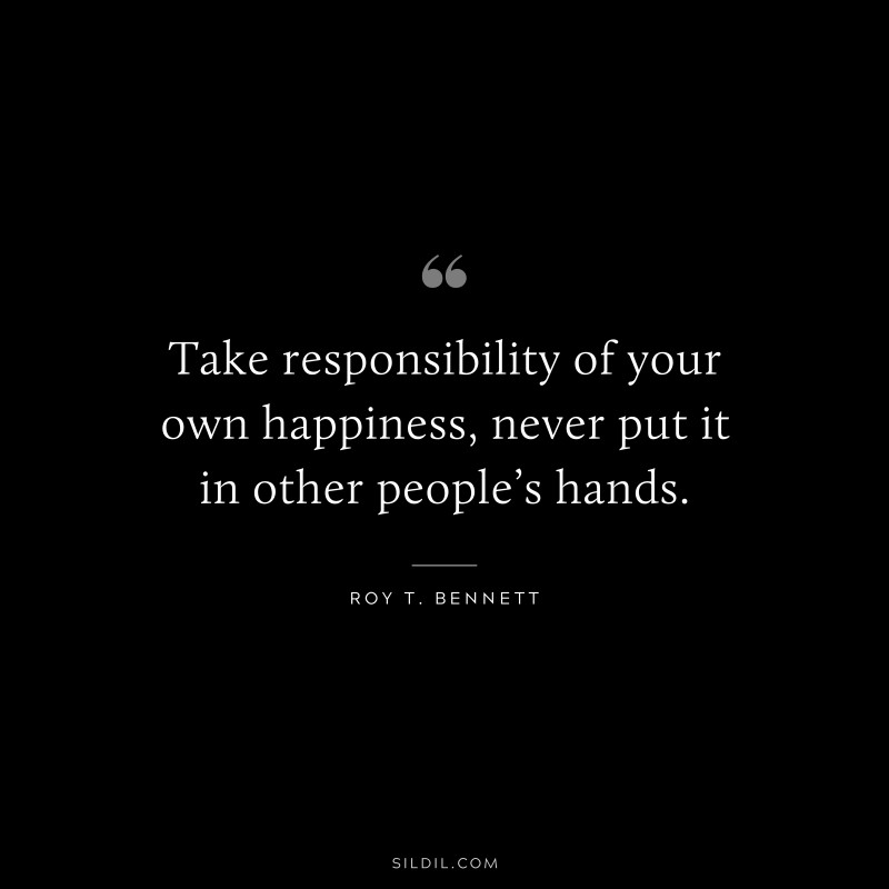 Take responsibility of your own happiness, never put it in other people’s hands. ― Roy T. Bennett