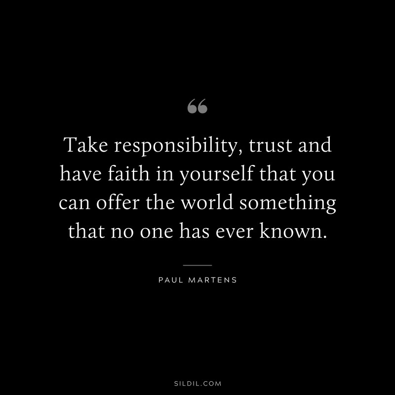 Take responsibility, trust and have faith in yourself that you can offer the world something that no one has ever known. ― Paul Martens