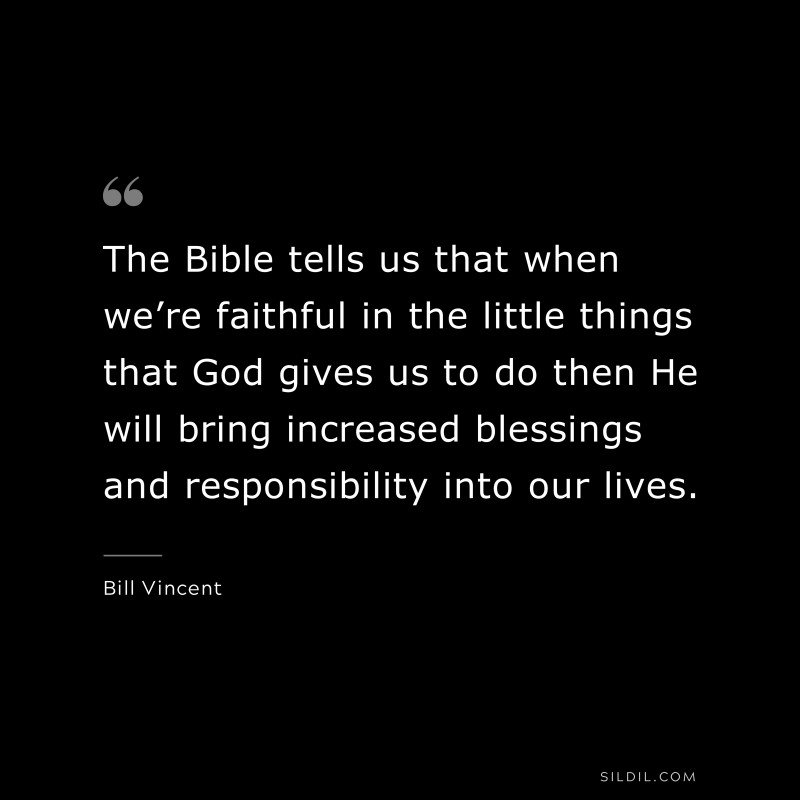 The Bible tells us that when we’re faithful in the little things that God gives us to do then He will bring increased blessings and responsibility into our lives. ― Bill Vincent