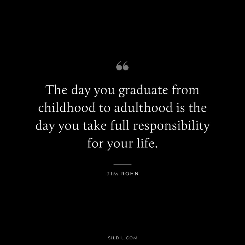 The day you graduate from childhood to adulthood is the day you take full responsibility for your life. ― Jim Rohn