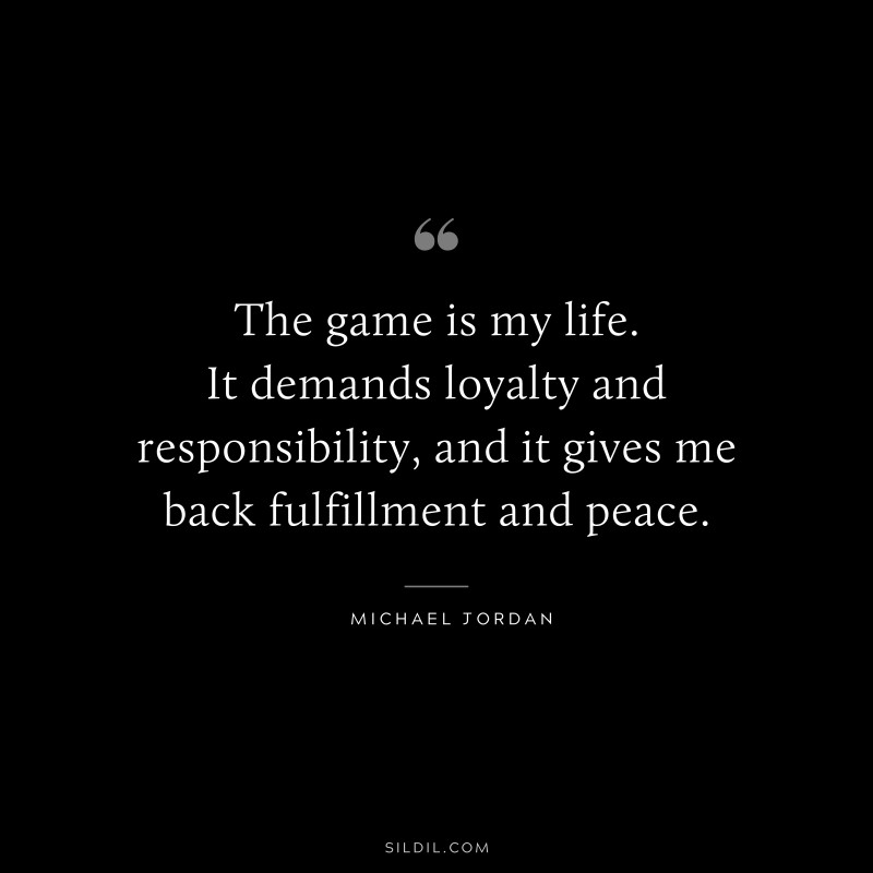 The game is my life. It demands loyalty and responsibility, and it gives me back fulfillment and peace. ― Michael Jordan