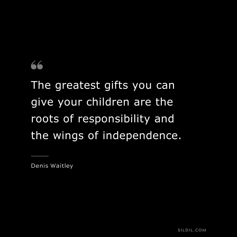 The greatest gifts you can give your children are the roots of responsibility and the wings of independence. ― Denis Waitley