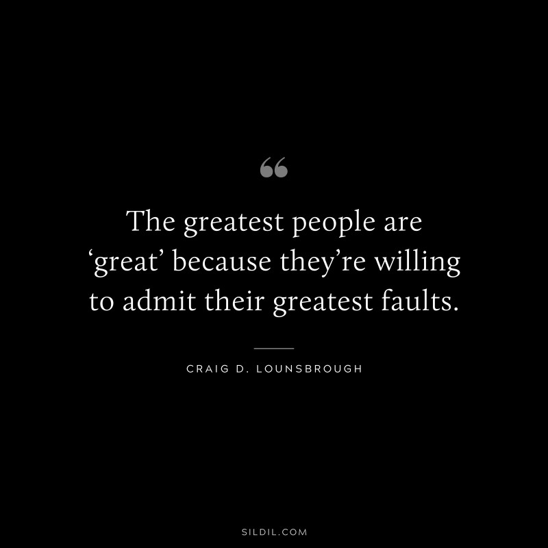 The greatest people are ‘great’ because they’re willing to admit their greatest faults. ― Craig D. Lounsbrough