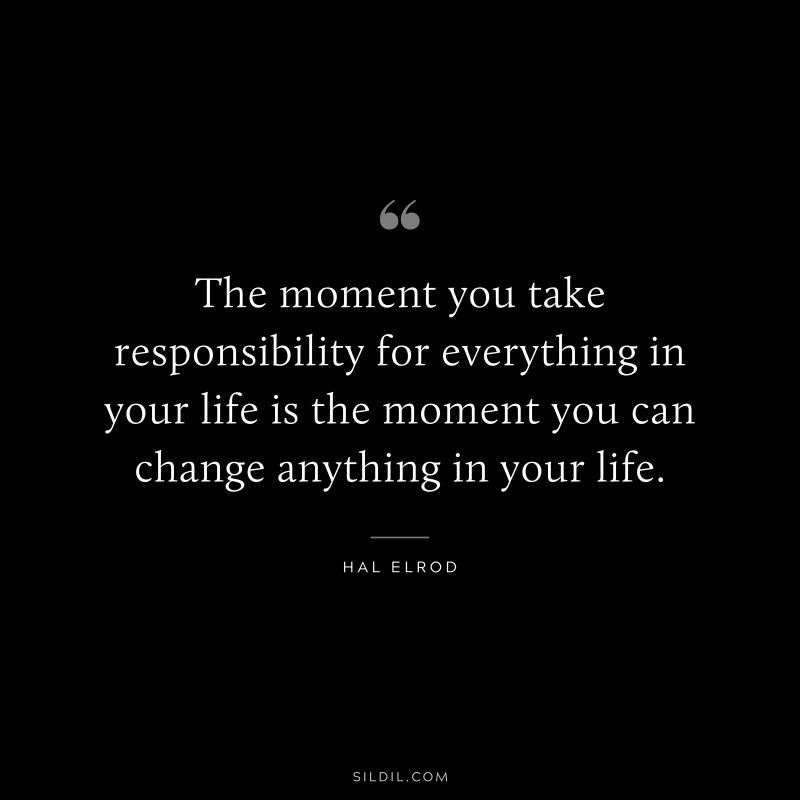 The moment you take responsibility for everything in your life is the moment you can change anything in your life. ― Hal Elrod