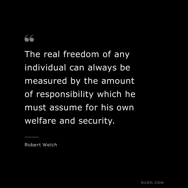 The real freedom of any individual can always be measured by the amount of responsibility which he must assume for his own welfare and security. ― Robert Welch