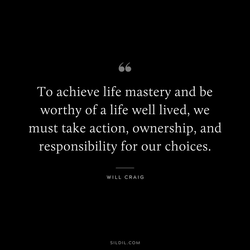 To achieve life mastery and be worthy of a life well lived, we must take action, ownership, and responsibility for our choices. ― Will Craig