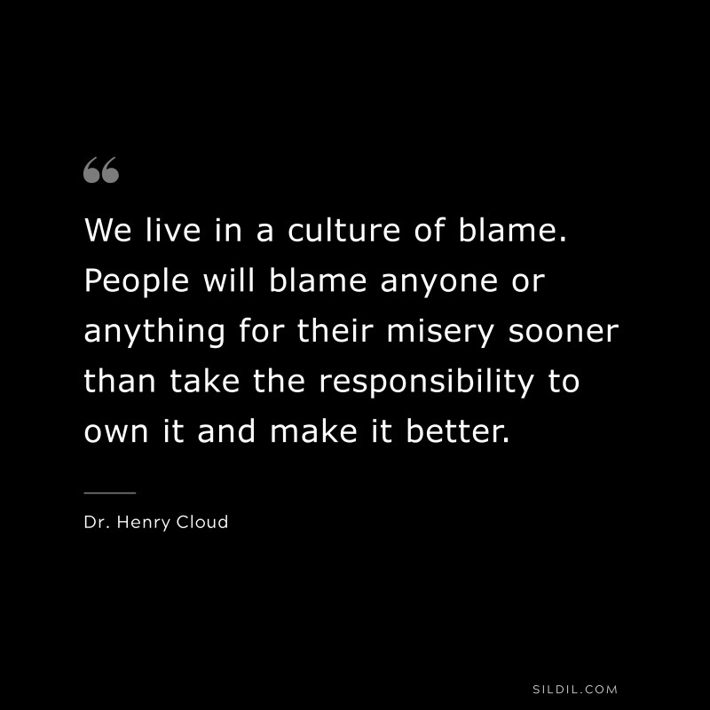 We live in a culture of blame. People will blame anyone or anything for their misery sooner than take the responsibility to own it and make it better. ― Dr. Henry Cloud