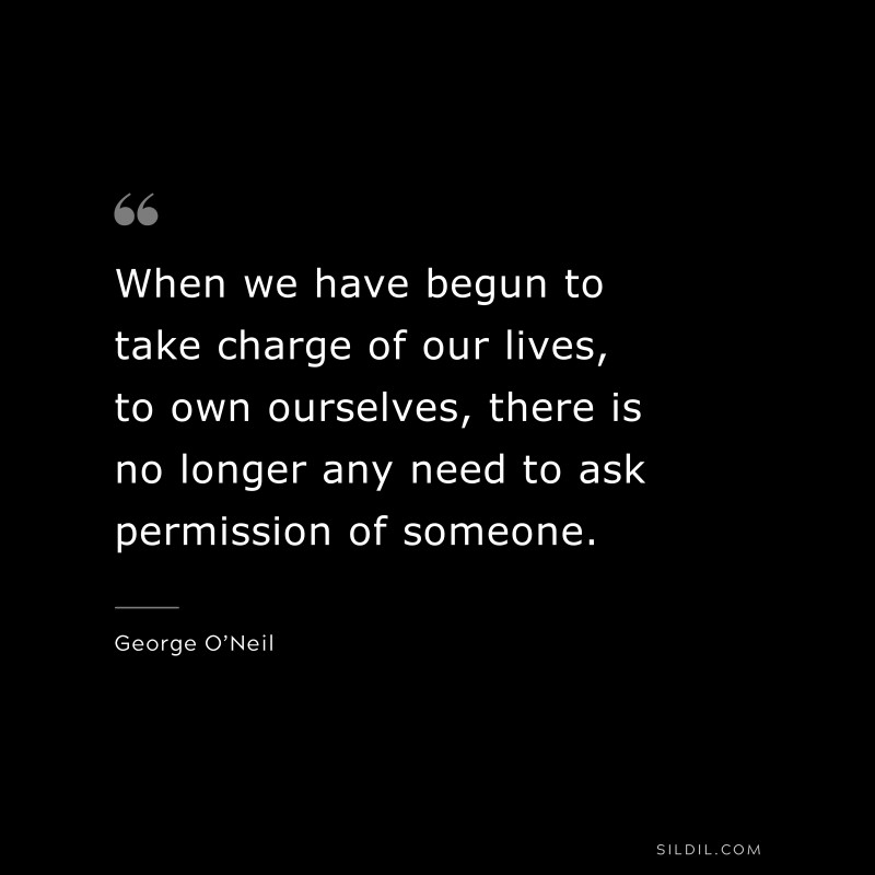 When we have begun to take charge of our lives, to own ourselves, there is no longer any need to ask permission of someone. ― George O’Neil