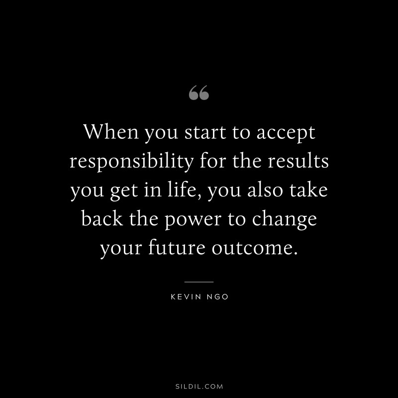 When you start to accept responsibility for the results you get in life, you also take back the power to change your future outcome. ― Kevin Ngo