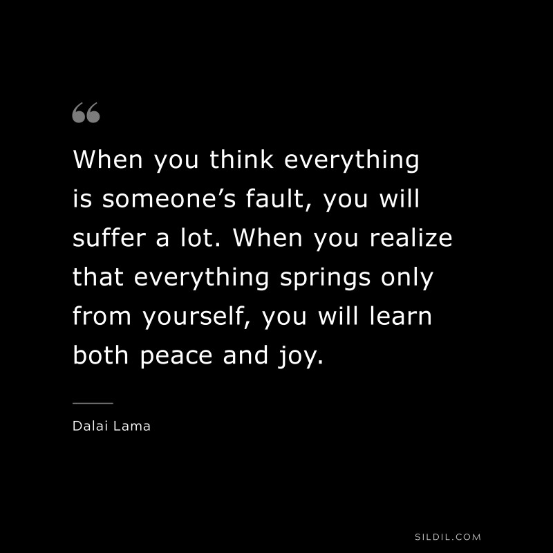 When you think everything is someone’s fault, you will suffer a lot. When you realize that everything springs only from yourself, you will learn both peace and joy. ― Dalai Lama