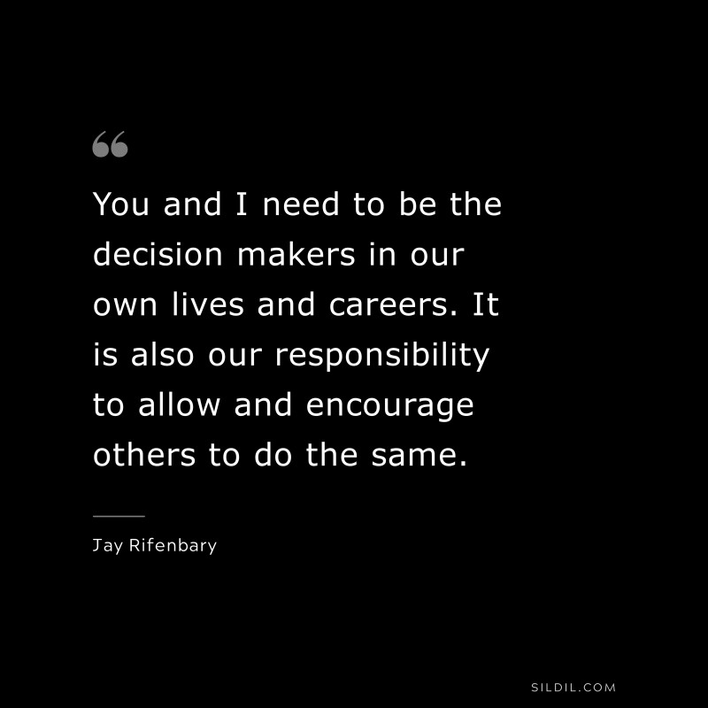 You and I need to be the decision makers in our own lives and careers. It is also our responsibility to allow and encourage others to do the same. ― Jay Rifenbary