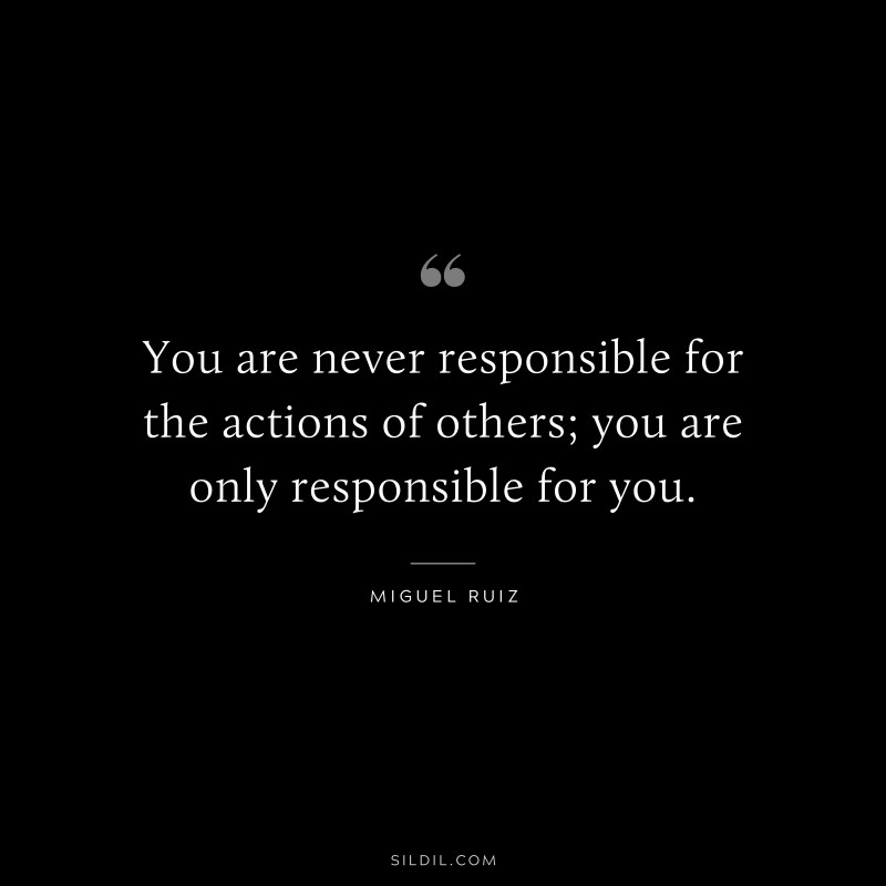 You are never responsible for the actions of others; you are only responsible for you. ― Miguel Ruiz