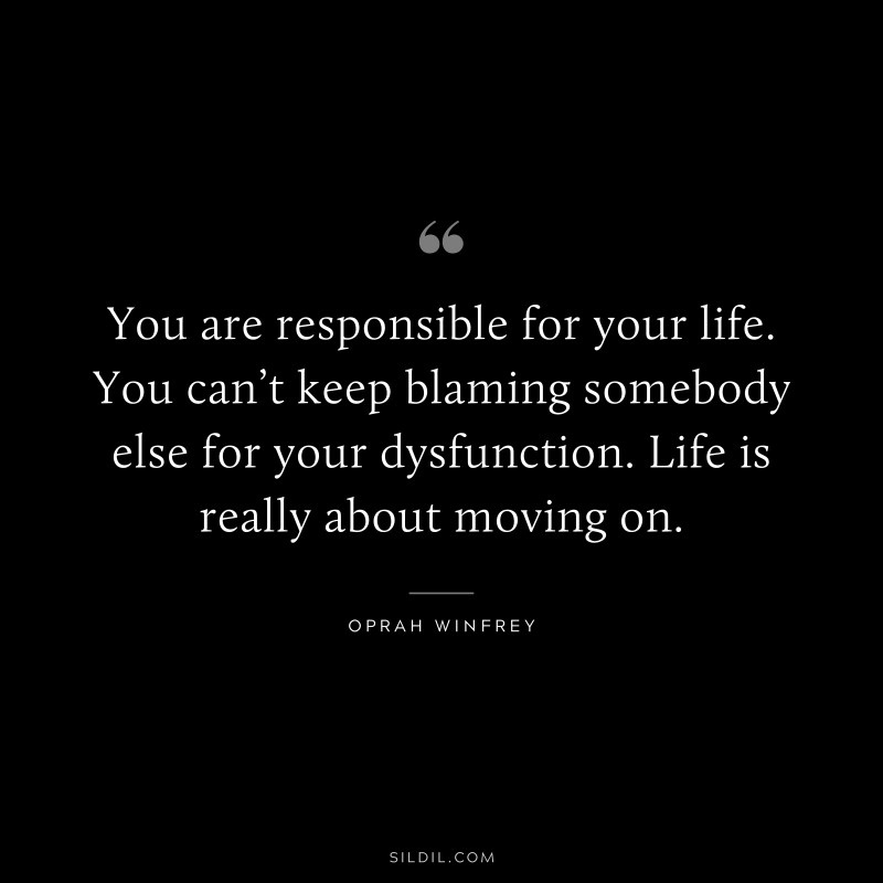 You are responsible for your life. You can’t keep blaming somebody else for your dysfunction. Life is really about moving on. ― Oprah Winfrey