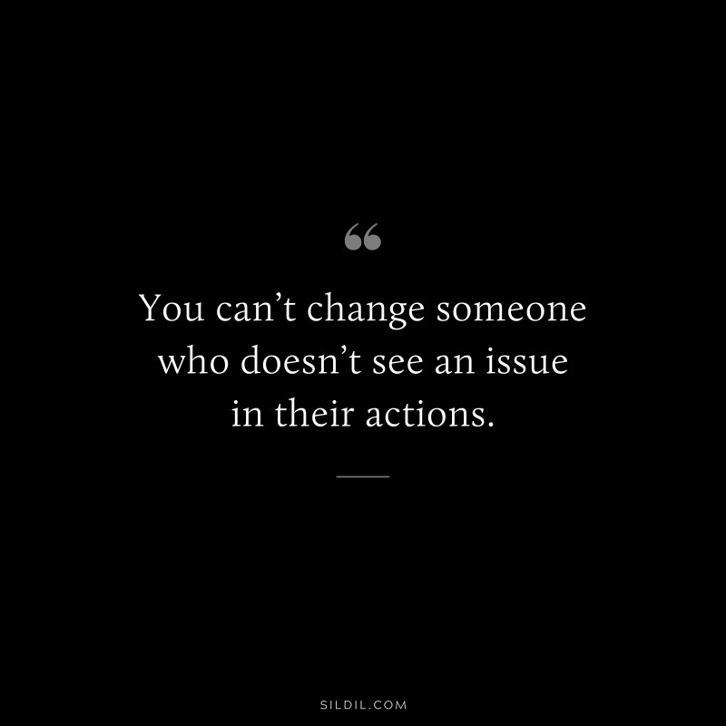 You can’t change someone who doesn’t see an issue in their actions.