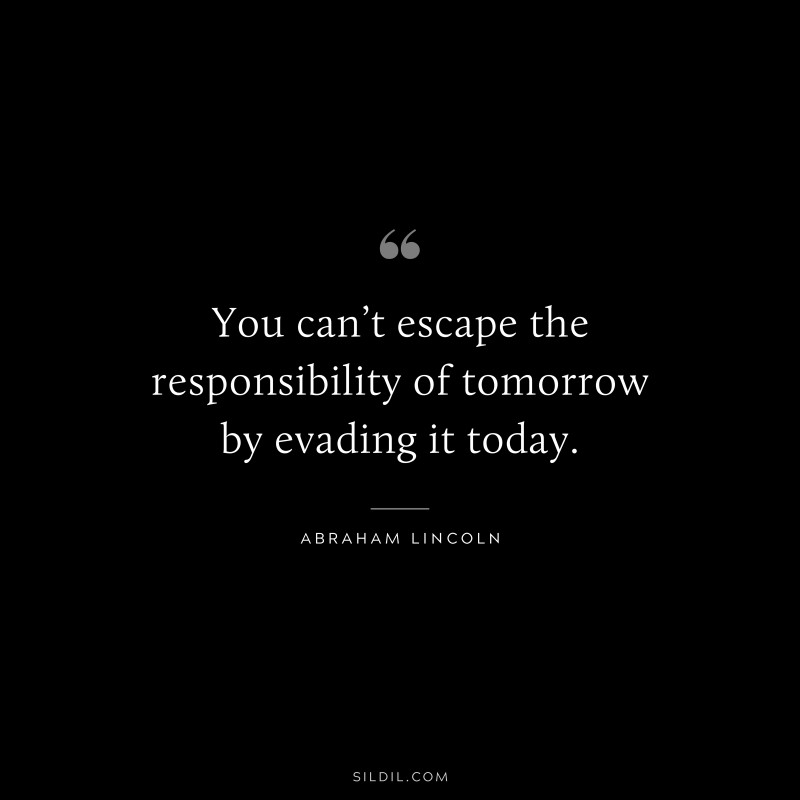 You can’t escape the responsibility of tomorrow by evading it today. ― Abraham Lincoln