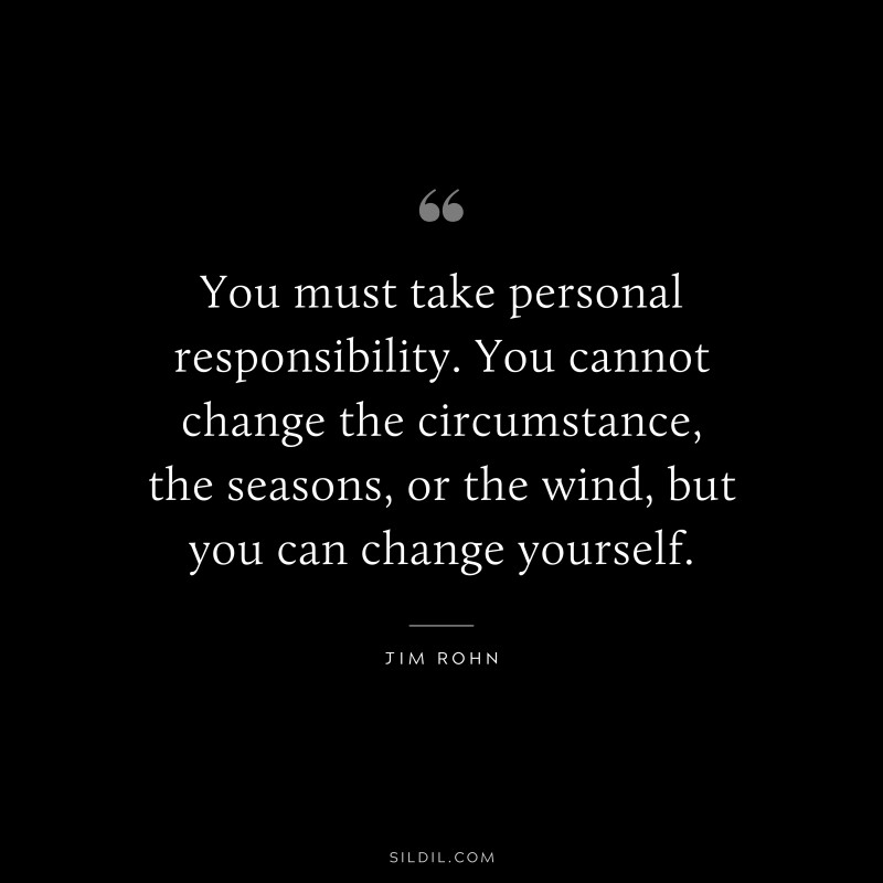 You must take personal responsibility. You cannot change the circumstance, the seasons, or the wind, but you can change yourself. ― Jim Rohn