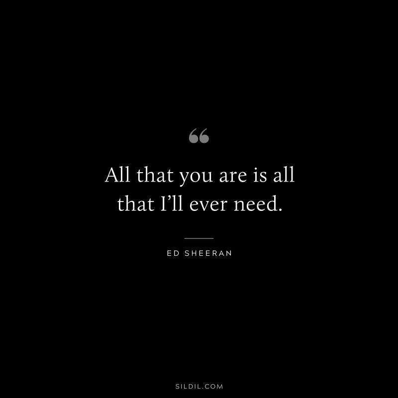 All that you are is all that I’ll ever need. ― Ed Sheeran