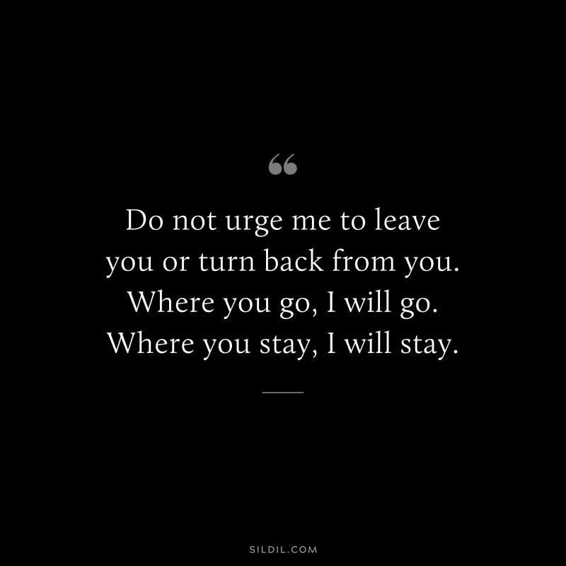 Do not urge me to leave you or turn back from you. Where you go, I will go. Where you stay, I will stay.