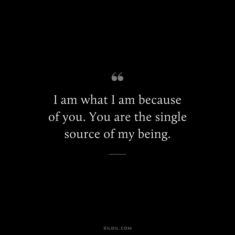 I am what I am because of you. You are the single source of my being.