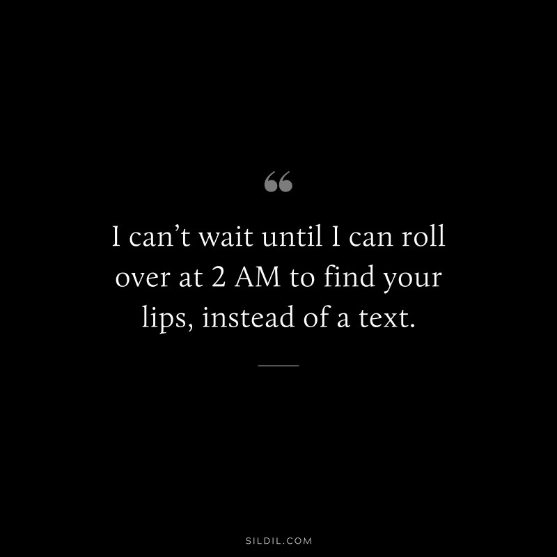 I can’t wait until I can roll over at 2 AM to find your lips, instead of a text.