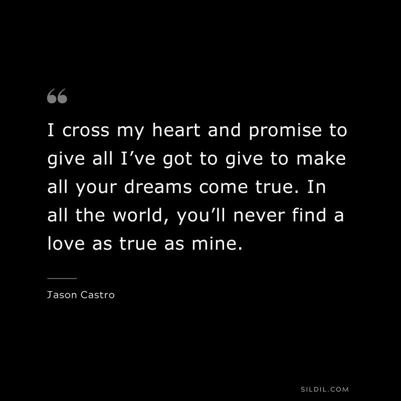 I cross my heart and promise to give all I’ve got to give to make all your dreams come true. In all the world, you’ll never find a love as true as mine. ― Jason Castro