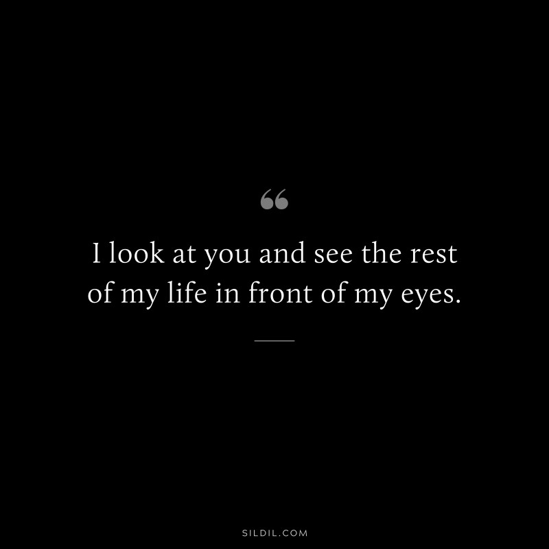 I look at you and see the rest of my life in front of my eyes.