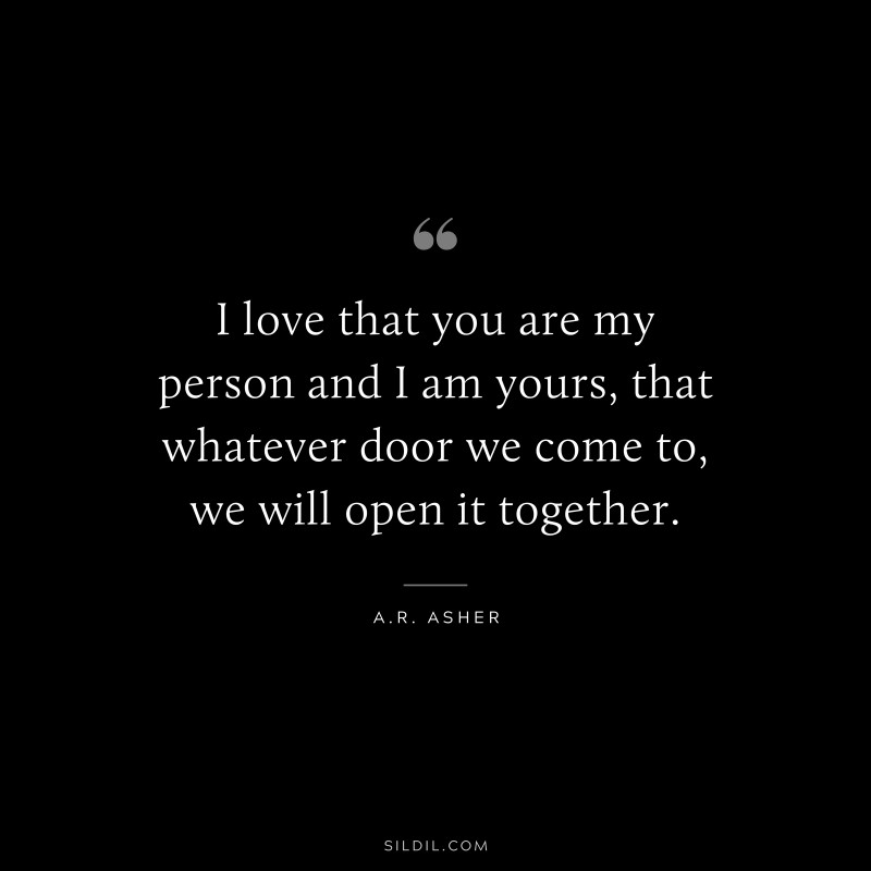 I love that you are my person and I am yours, that whatever door we come to, we will open it together. ― A.R. Asher