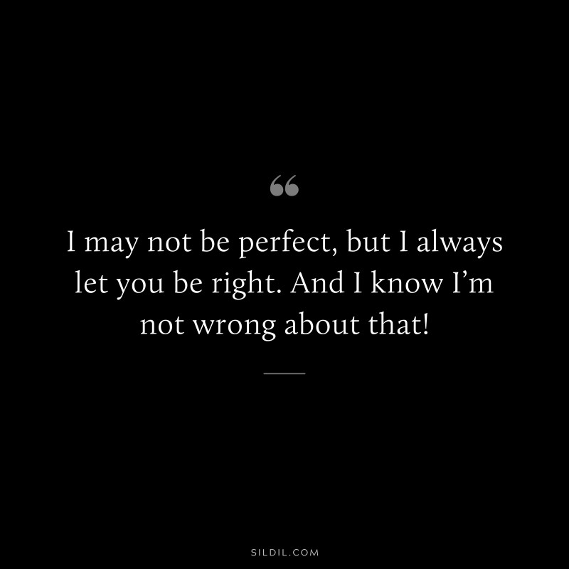I may not be perfect, but I always let you be right. And I know I’m not wrong about that!