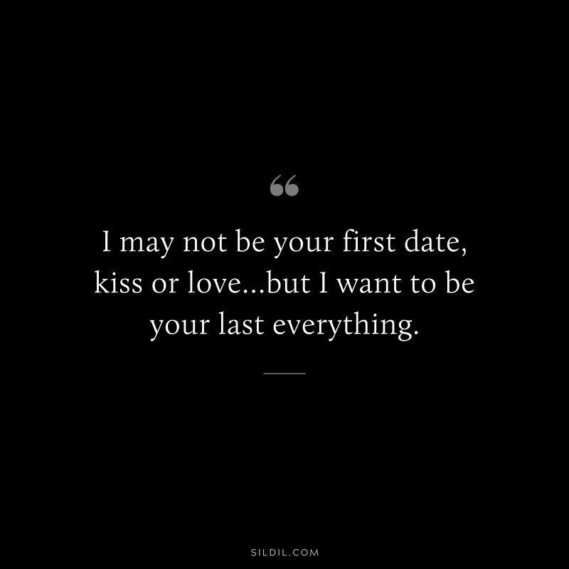 I may not be your first date, kiss or love…but I want to be your last everything.