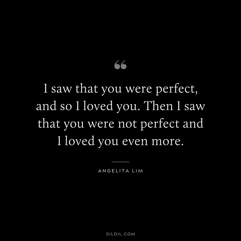 I saw that you were perfect, and so I loved you. Then I saw that you were not perfect and I loved you even more. ― Angelita Lim