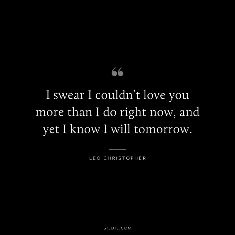 I swear I couldn’t love you more than I do right now, and yet I know I will tomorrow. ― Leo Christopher