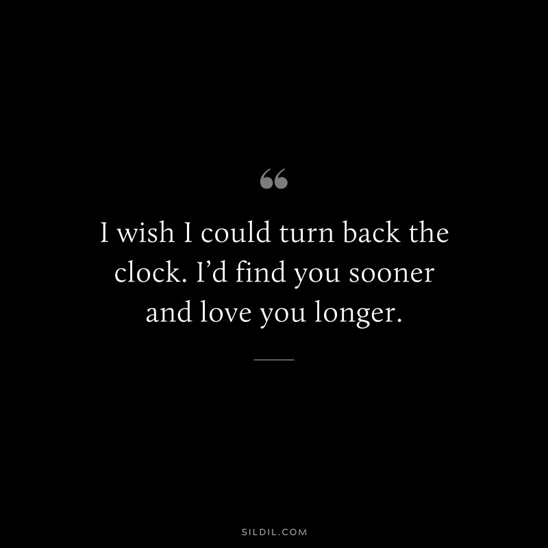 I wish I could turn back the clock. I’d find you sooner and love you longer.