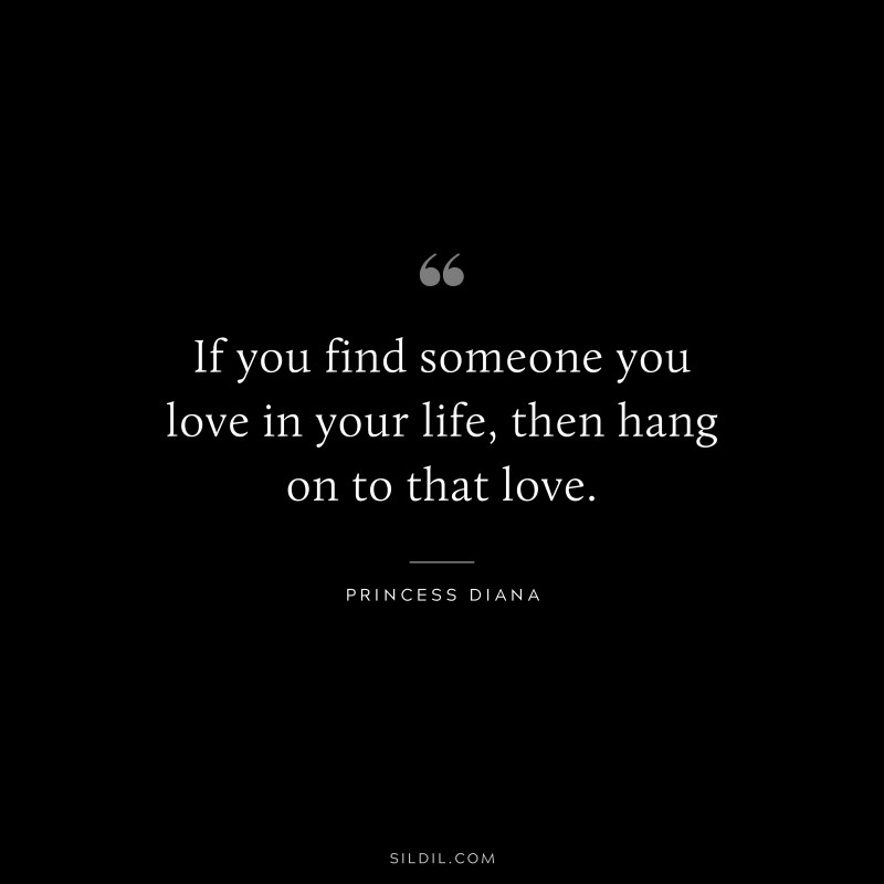 If you find someone you love in your life, then hang on to that love. ― Princess Diana