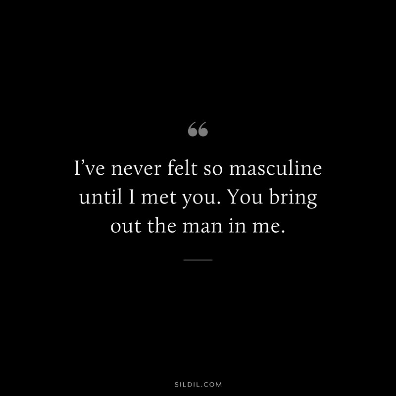 I’ve never felt so masculine until I met you. You bring out the man in me.
