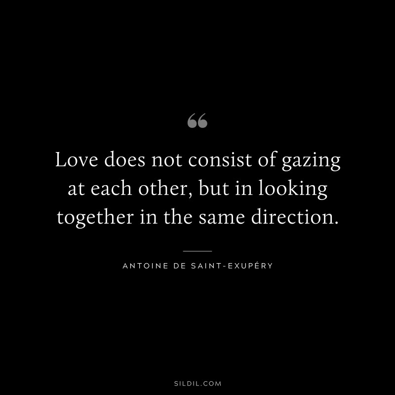 Love does not consist of gazing at each other, but in looking together in the same direction. ― Antoine de Saint-Exupéry