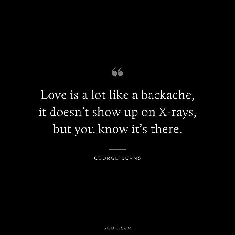 Love is a lot like a backache, it doesn’t show up on X-rays, but you know it’s there. ― George Burns