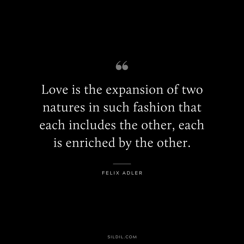 Love is the expansion of two natures in such fashion that each includes the other, each is enriched by the other. ― Felix Adler