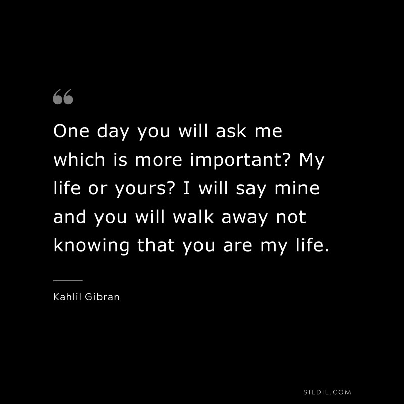 One day you will ask me which is more important? My life or yours? I will say mine and you will walk away not knowing that you are my life. ― Kahlil Gibran.