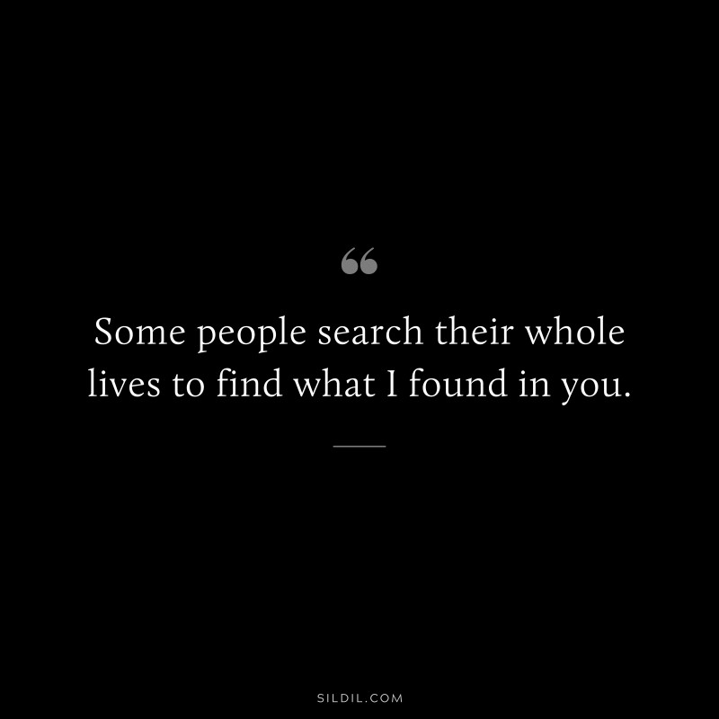 Some people search their whole lives to find what I found in you.