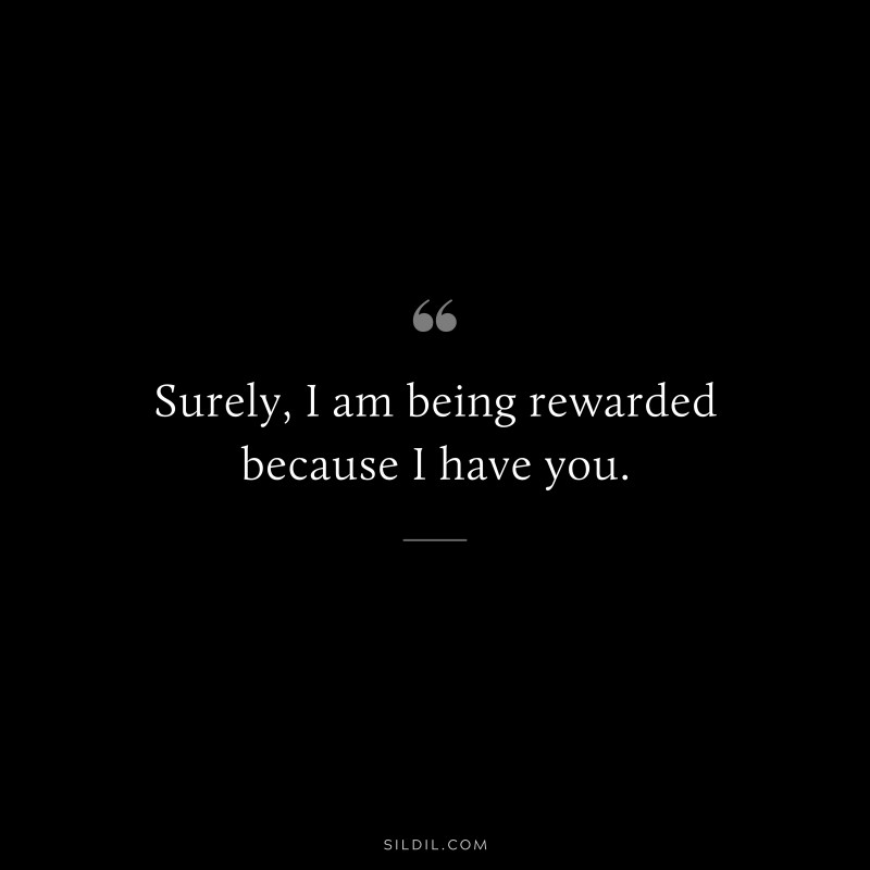 Surely, I am being rewarded because I have you.