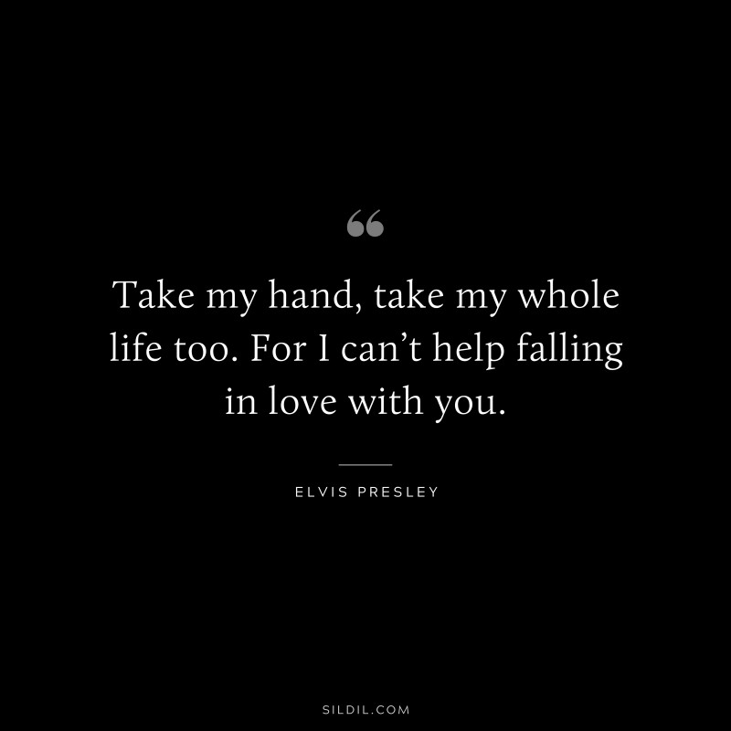 Take my hand, take my whole life too. For I can’t help falling in love with you. ― Elvis Presley