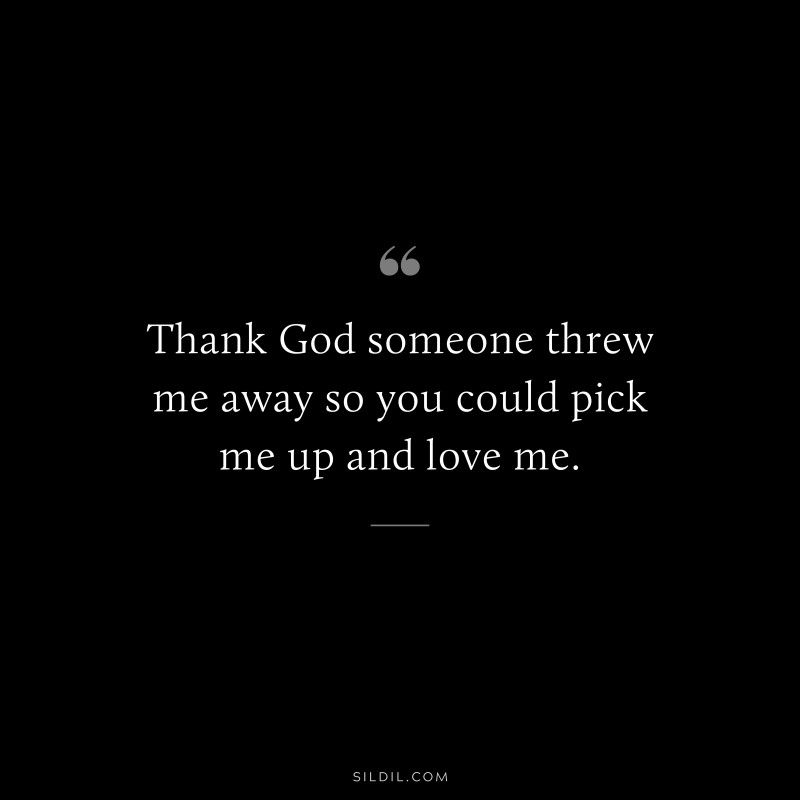 Thank God someone threw me away so you could pick me up and love me.