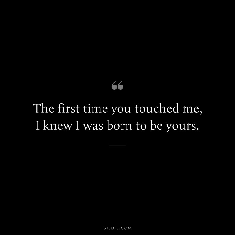 The first time you touched me, I knew I was born to be yours.