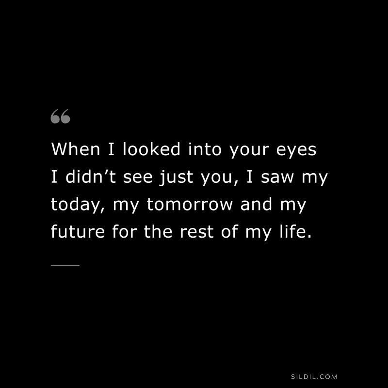 When I looked into your eyes I didn’t see just you, I saw my today, my tomorrow and my future for the rest of my life.