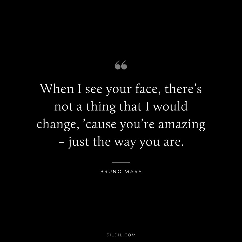 When I see your face, there’s not a thing that I would change, ’cause you’re amazing – just the way you are. ― Bruno Mars