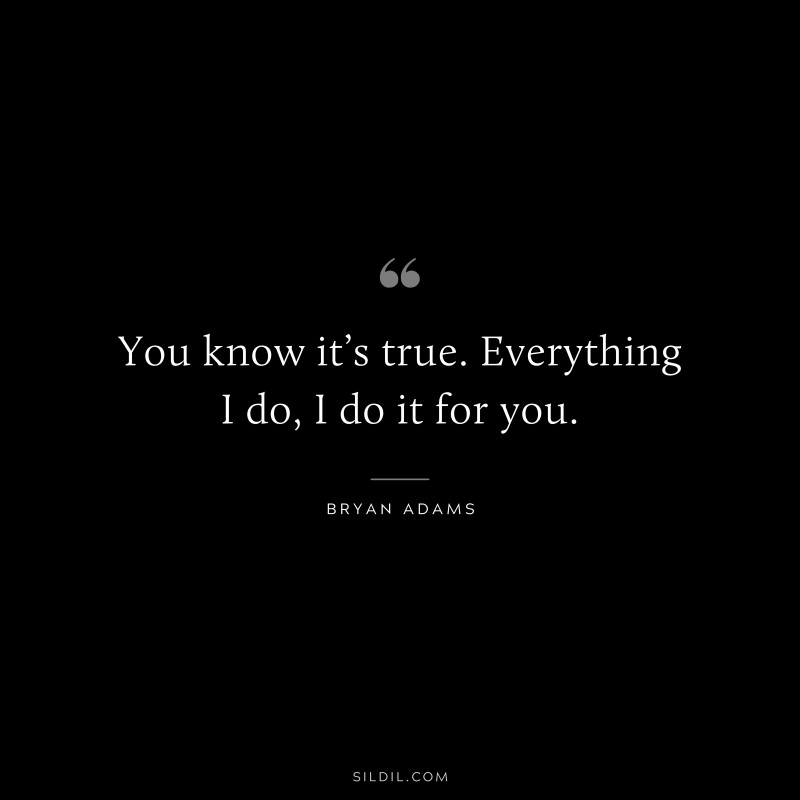 You know it’s true. Everything I do, I do it for you. ― Bryan Adams