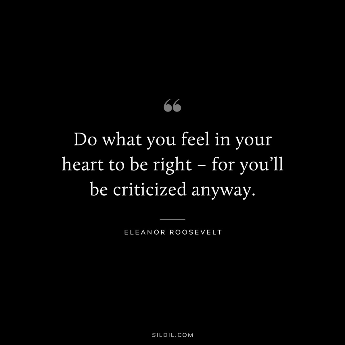 Do what you feel in your heart to be right – for you’ll be criticized anyway. ― Eleanor Roosevelt
