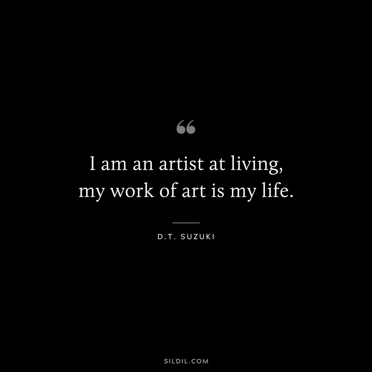 I am an artist at living, my work of art is my life. ― D.T. Suzuki